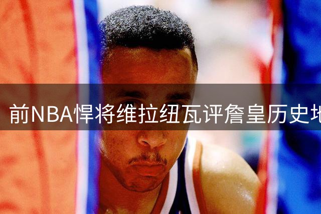 前NBA悍将维拉纽瓦评詹皇历史地位：坐二望三难撼乔丹王座