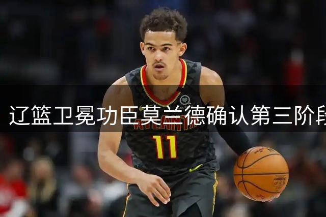 辽篮卫冕功臣莫兰德确认第三阶段归队 社交媒体发文表决心